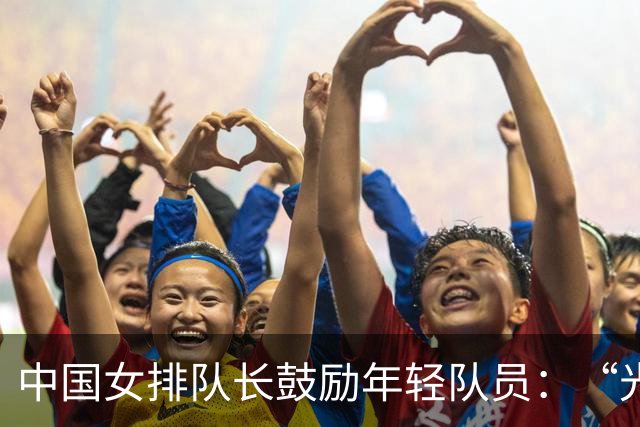 中国女排队长鼓励年轻队员：“光脚的不怕穿鞋的”