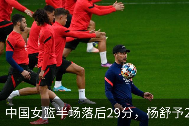 中国女篮半场落后29分，杨舒予23分爆发，2小将得分上双