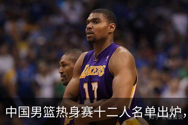 中国男篮热身赛十二人名单出炉，杨瀚森与贺希宁未入选