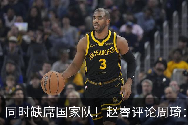 同时缺席国家队！赵睿评论周琦：研究布伦森特点教我，周琦：然后你打裁判？
